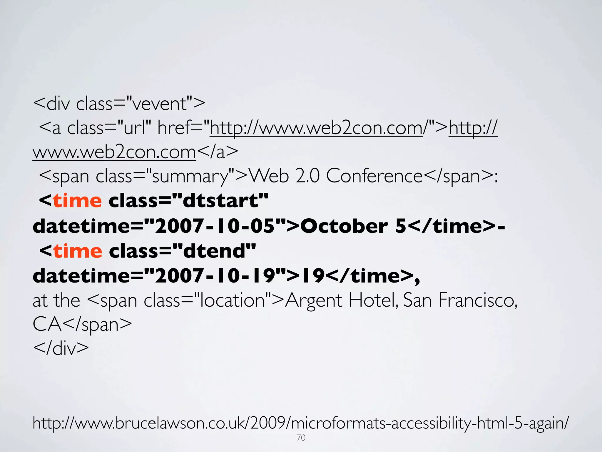<div class="vevent">
 <a class="url" href="http://www.web2con.com/">http://
www.web2con.com</a>
 <span class="summary">Web 2.0 Conference</span>:
 <time class="dtstart"
datetime="2007-10-05">October 5</time>-
 <time class="dtend"
datetime="2007-10-19">19</time>,
at the <span class="location">Argent Hotel, San Francisco,
CA</span>
</div>


http://www.brucelawson.co.uk/2009/microformats-accessibility-html-5-again/
                                    70
 
