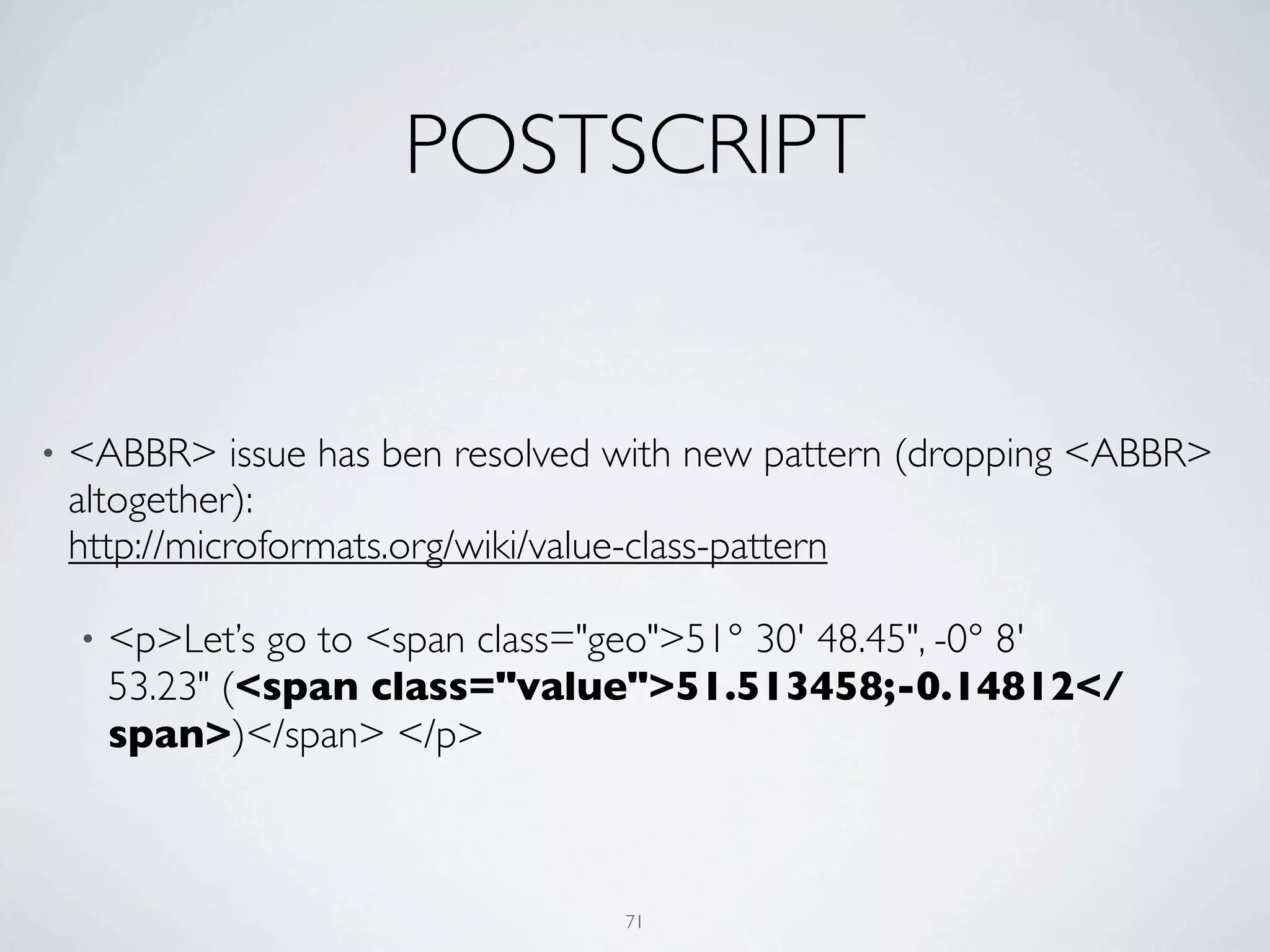 POSTSCRIPT


•   <ABBR> issue has ben resolved with new pattern (dropping <ABBR>
    altogether):
    http://microformats.org/wiki/value-class-pattern

    •   <p>Let’s go to <span class="geo">51° 30' 48.45", -0° 8'
        53.23" (<span class="value">51.513458;-0.14812</
        span>)</span> </p>



                                    71
 