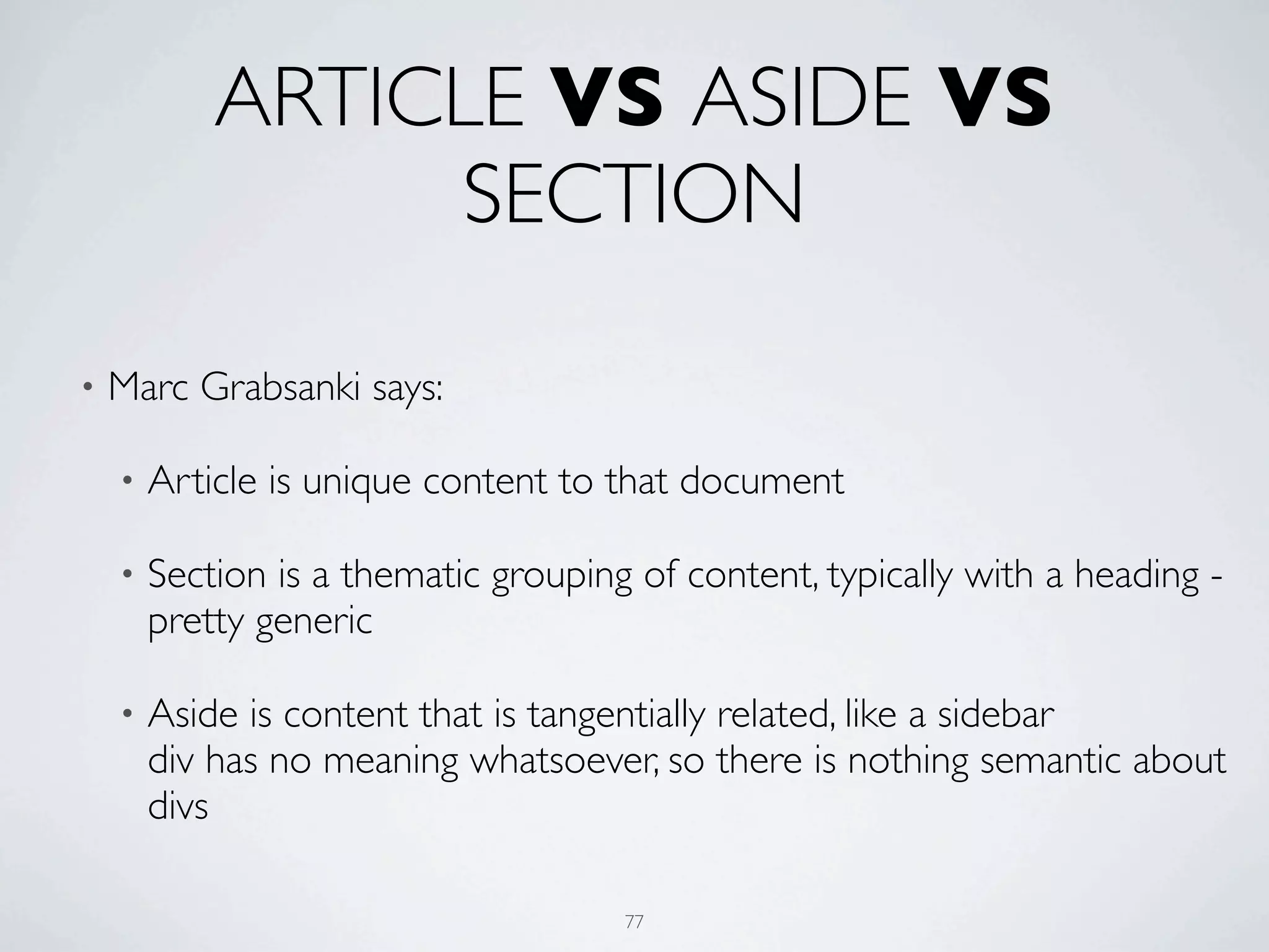 ARTICLE VS ASIDE VS
                 SECTION

•   Marc Grabsanki says:

    •   Article is unique content to that document

    •   Section is a thematic grouping of content, typically with a heading -
        pretty generic

    •   Aside is content that is tangentially related, like a sidebar
        div has no meaning whatsoever, so there is nothing semantic about
        divs

                                      77
 