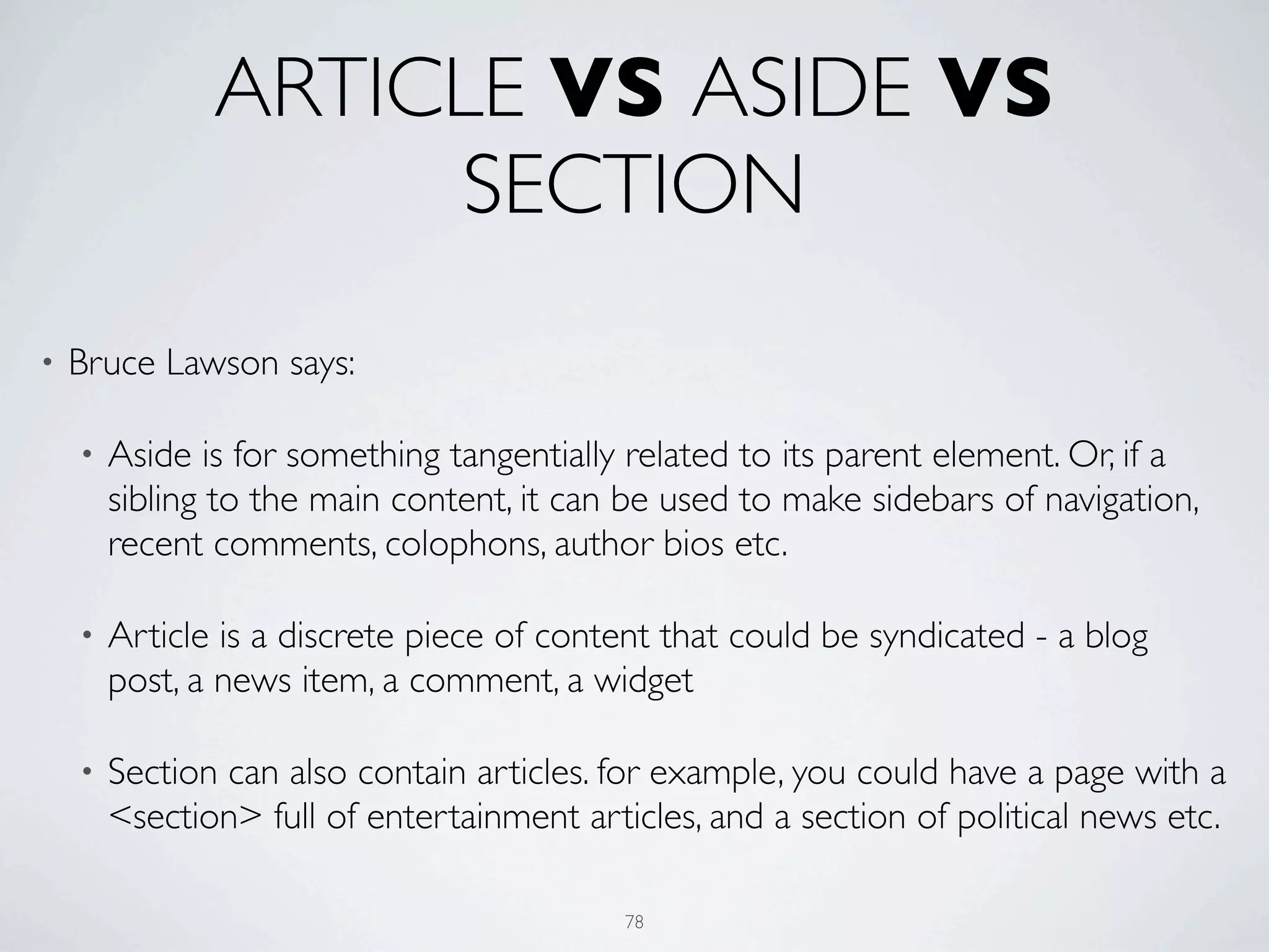 ARTICLE VS ASIDE VS
                    SECTION
•   Bruce Lawson says:

    •   Aside is for something tangentially related to its parent element. Or, if a
        sibling to the main content, it can be used to make sidebars of navigation,
        recent comments, colophons, author bios etc.

    •   Article is a discrete piece of content that could be syndicated - a blog
        post, a news item, a comment, a widget

    •   Section can also contain articles. for example, you could have a page with a
        <section> full of entertainment articles, and a section of political news etc.

                                            78
 