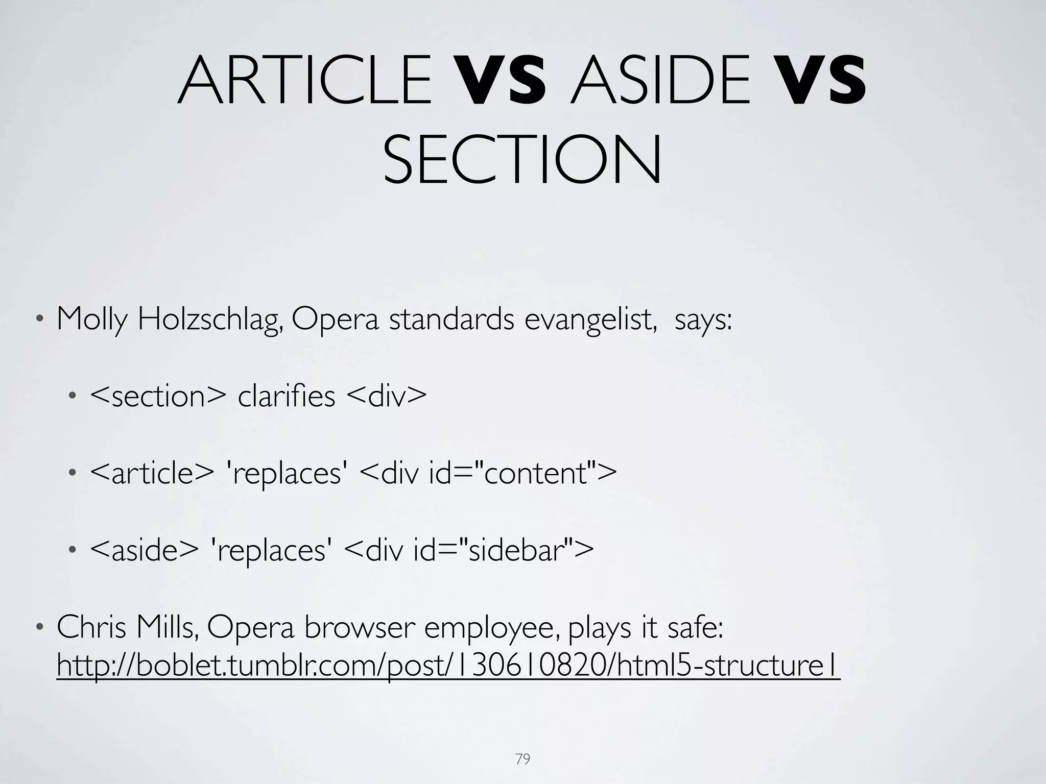 ARTICLE VS ASIDE VS
                   SECTION

•   Molly Holzschlag, Opera standards evangelist, says:

    •   <section> clariﬁes <div>

    •   <article> 'replaces' <div id="content">

    •   <aside> 'replaces' <div id="sidebar">

•   Chris Mills, Opera browser employee, plays it safe:
    http://boblet.tumblr.com/post/130610820/html5-structure1

                                       79
 
