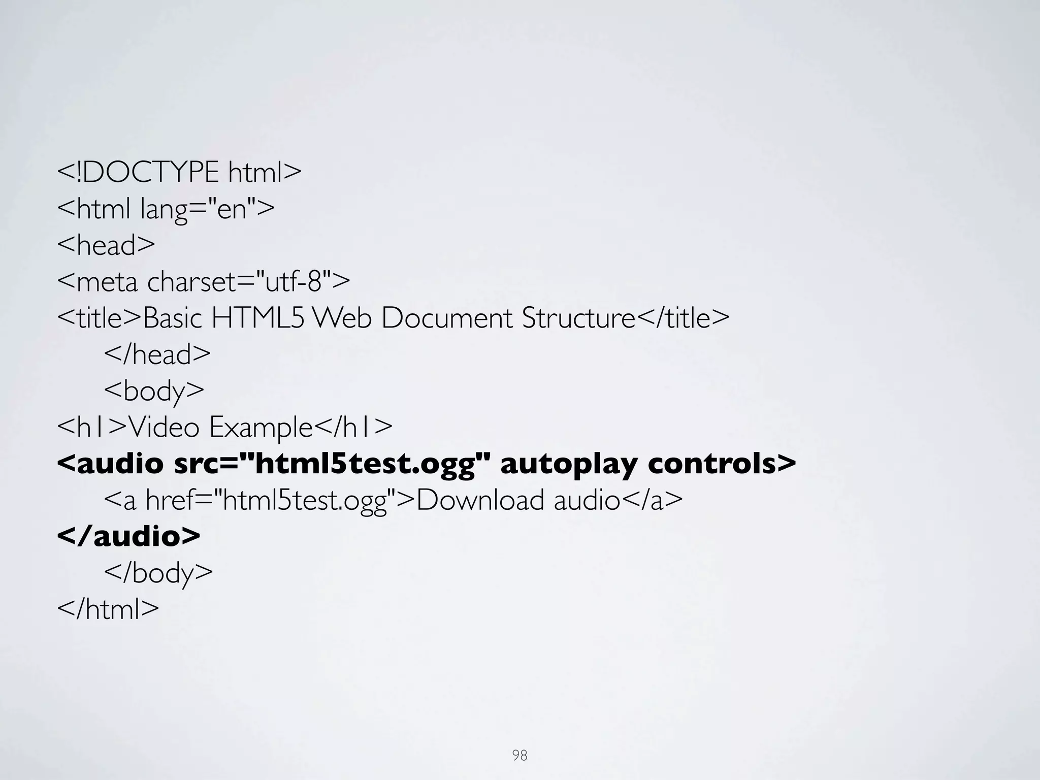 <!DOCTYPE html>
<html lang="en">
<head>
<meta charset="utf-8">
<title>Basic HTML5 Web Document Structure</title>
	

 </head>
	

 <body>
<h1>Video Example</h1>
<audio src="html5test.ogg" autoplay controls>
	

 <a href="html5test.ogg">Download audio</a>
</audio>
	

 </body>
</html>



                              98
 