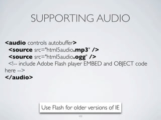 SUPPORTING AUDIO

<audio controls autobuffer>
 <source src="html5audio.mp3" />
 <source src="html5audio.ogg" />
 <!-- include Adobe Flash player EMBED and OBJECT code
here -->
</audio>




             Use Flash for older versions of IE
                             102
 