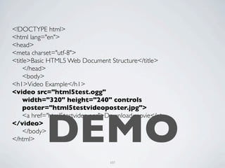 <!DOCTYPE html>
<html lang="en">
<head>
<meta charset="utf-8">
<title>Basic HTML5 Web Document Structure</title>
	

 </head>
	

 <body>
<h1>Video Example</h1>
<video src="html5test.ogg"
	

 width="320" height="240" controls
	

 poster="html5testvideoposter.jpg">



           DEMO
	

 <a href="html5testvideo.ogg">Download movie</a>
</video>
	

 </body>
</html>


                                107
 