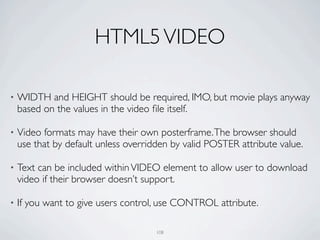 HTML5 VIDEO

•   WIDTH and HEIGHT should be required, IMO, but movie plays anyway
    based on the values in the video ﬁle itself.

•   Video formats may have their own posterframe. The browser should
    use that by default unless overridden by valid POSTER attribute value.

•   Text can be included within VIDEO element to allow user to download
    video if their browser doesn’t support.

•   If you want to give users control, use CONTROL attribute.

                                      108
 