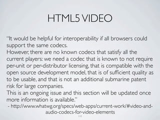 HTML5 VIDEO
“It would be helpful for interoperability if all browsers could
support the same codecs.
However, there are no known codecs that satisfy all the
current players: we need a codec that is known to not require
per-unit or per-distributor licensing, that is compatible with the
open source development model, that is of sufﬁcient quality as
to be usable, and that is not an additional submarine patent
risk for large companies.
This is an ongoing issue and this section will be updated once
more information is available.”
- http://www.whatwg.org/specs/web-apps/current-work/#video-and-
                 audio-codecs-for-video-elements
                                110
 