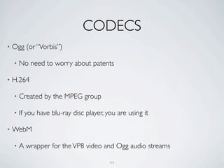 CODECS
•   Ogg (or “Vorbis”)

    •   No need to worry about patents

•   H.264

    •   Created by the MPEG group

    •   If you have blu-ray disc player, you are using it

•   WebM

    •   A wrapper for the VP8 video and Ogg audio streams

                                          111
 