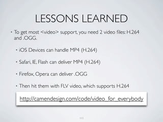 LESSONS LEARNED
•   To get most <video> support, you need 2 video ﬁles: H.264
    and .OGG.

    •   iOS Devices can handle MP4 (H.264)

    •   Safari, IE, Flash can deliver MP4 (H.264)

    •   Firefox, Opera can deliver .OGG

    •   Then hit them with FLV video, which supports H.264

        http://camendesign.com/code/video_for_everybody


                                      113
 