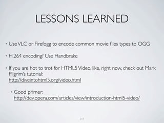 LESSONS LEARNED

•   Use VLC or Firefogg to encode common movie ﬁles types to OGG

•   H.264 encoding? Use Handbrake

•   If you are hot to trot for HTML5 Video, like, right now, check out Mark
    Pilgrim’s tutorial:
    http://diveintohtml5.org/video.html

    •   Good primer:
        http://dev.opera.com/articles/view/introduction-html5-video/


                                       117
 
