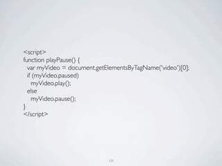 <script>
	

   function playPause() {
	

     var myVideo = document.getElementsByTagName('video')[0];
	

     if (myVideo.paused)
	

       myVideo.play();
	

     else
	

       myVideo.pause();
	

   }
	

   </script>




                                   120
 