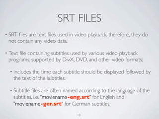 SRT FILES
• SRT ﬁles are text ﬁles used in video playback; therefore, they do
 not contain any video data.

• Text
     ﬁle containing subtitles used by various video playback
 programs; supported by DivX, DVD, and other video formats;

  • Includesthe time each subtitle should be displayed followed by
   the text of the subtitles.

  • Subtitleﬁles are often named according to the language of the
   subtitles, i.e. "moviename-eng.srt" for English and
   "moviename-ger.srt" for German subtitles.
                                 131
 
