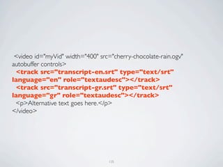  <video id="myVid" width="400" src="cherry-chocolate-rain.ogv"
autobuffer controls>
  <track src="transcript-en.srt" type="text/srt"
language="en" role="textaudesc"></track>
  <track src="transcript-gr.srt" type="text/srt"
language="gr" role="textaudesc"></track>
  <p>Alternative text goes here.</p>
</video>




                                   135
 