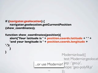 if (navigator.geolocation) {
	

 navigator.geolocation.getCurrentPosition
(show_coordinates);
	

function show_coordinates(position){
	

 alert('Your latitude is ' + position.coords.latitude + ' ' +
	

 'and your longitude is ' + position.coords.longitude +
'.');
	

 }
}
                                         Modernizr.load({
                                           test: Modernizr.geolocat
                      ...or use Modernizr! yep : 'geo.js',
                                           nope: 'geo-polyﬁll.js'
                               143
                                         });
 