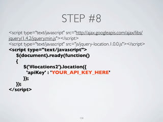 STEP #8
<script type="text/javascript" src="http://ajax.googleapis.com/ajax/libs/
jquery/1.4.2/jquery.min.js"></script>
<script type="text/javascript" src="js/jquery-location.1.0.0.js"></script>
<script type="text/javascript">
	

 $(document).ready(function()
	

 {
	

 	

 $('#locations2').location({
	

 	

   'apiKey' : 'YOUR_API_KEY_HERE'
	

 	

 });	

	

 });
</script>




                                      158
 