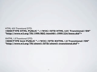 HTML 4.01 Transitional DTD:
<!DOCTYPE HTML PUBLIC "-//W3C//DTD HTML 4.01 Transitional//EN"
"http://www.w3.org/TR/1999/REC-html401-19991224/loose.dtd">

XHTML 1.0 Transitional DTD:
<!DOCTYPE html PUBLIC "-//W3C//DTD XHTML 1.0 Transitional//EN"
"http://www.w3.org/TR/xhtml1/DTD/xhtml1-transitional.dtd">




                               17
 