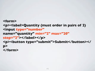 <form>
<p><label>Quantity (must order in pairs of 2)
<input type="number"
name="quantity" min="2" max="20"
step="2"></label></p>
<p><button type="submit">Submit</button></
p>
</form>




                      175
 