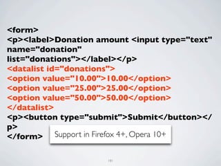 <form>
<p><label>Donation amount <input type="text"
name="donation"
list="donations"></label></p>
<datalist id="donations">
<option value="10.00">10.00</option>
<option value="25.00">25.00</option>
<option value="50.00">50.00</option>
</datalist>
<p><button type="submit">Submit</button></
p>
</form> Support in Firefox 4+, Opera 10+

                     181
 