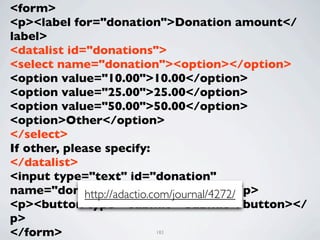 <form>
<p><label for="donation">Donation amount</
label>
<datalist id="donations">
<select name="donation"><option></option>
<option value="10.00">10.00</option>
<option value="25.00">25.00</option>
<option value="50.00">50.00</option>
<option>Other</option>
</select>
If other, please specify:
</datalist>
<input type="text" id="donation"
name="donation" list="donations"></p>
             http://adactio.com/journal/4272/
<p><button type="submit">Submit</button></
p>
</form>               183
 