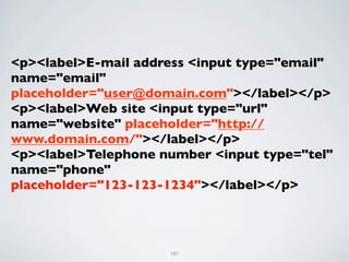 <p><label>E-mail address <input type="email"
name="email"
placeholder="user@domain.com"></label></p>
<p><label>Web site <input type="url"
name="website" placeholder="http://
www.domain.com/"></label></p>
<p><label>Telephone number <input type="tel"
name="phone"
placeholder="123-123-1234"></label></p>




                     187
 