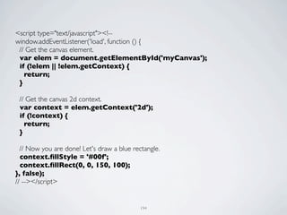 <script type="text/javascript"><!--
window.addEventListener('load', function () {
 // Get the canvas element.
 var elem = document.getElementById('myCanvas');
 if (!elem || !elem.getContext) {
   return;
 }

 // Get the canvas 2d context.
 var context = elem.getContext('2d');
 if (!context) {
   return;
 }

  // Now you are done! Let's draw a blue rectangle.
  context.ﬁllStyle = '#00f';
  context.ﬁllRect(0, 0, 150, 100);
}, false);
// --></script>


                                            194
 