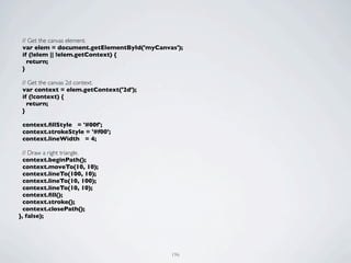 // Get the canvas element.
 var elem = document.getElementById('myCanvas');
 if (!elem || !elem.getContext) {
   return;
 }

 // Get the canvas 2d context.
 var context = elem.getContext('2d');
 if (!context) {
   return;
 }

 context.ﬁllStyle = '#00f';
 context.strokeStyle = '#f00';
 context.lineWidth = 4;

  // Draw a right triangle.
  context.beginPath();
  context.moveTo(10, 10);
  context.lineTo(100, 10);
  context.lineTo(10, 100);
  context.lineTo(10, 10);
  context.ﬁll();
  context.stroke();
  context.closePath();
}, false);




                                            196
 