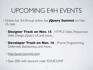 UPCOMING E4H EVENTS
• Online, live   3rd Annual online, live jQuery Summit on Nov.
 15-16th

  • Designer  Track on Nov. 15 - HTML5 Video, Responsive
    Web Design, jQuery UI, and more...

  • Developer     Track on Nov. 16 - iFrame Programming,
    Deferreds, Backbone,js, and more...

  • http://jquerysummit.com/

  • Save   20% with discount code “EDUICONF”
                                  219
 