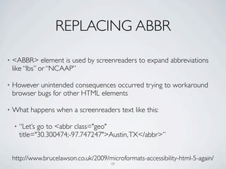 REPLACING ABBR

•   <ABBR> element is used by screenreaders to expand abbreviations
    like “lbs” or “NCAAP”

•   However unintended consequences occurred trying to workaround
    browser bugs for other HTML elements

•   What happens when a screenreaders text like this:

    •   “Let’s go to <abbr class="geo"
        title="30.300474;-97.747247">Austin, TX</abbr>”


    http://www.brucelawson.co.uk/2009/microformats-accessibility-html-5-again/
                                        68
 