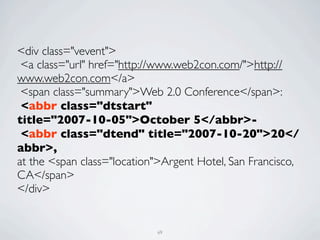 <div class="vevent">
 <a class="url" href="http://www.web2con.com/">http://
www.web2con.com</a>
 <span class="summary">Web 2.0 Conference</span>:
 <abbr class="dtstart"
title="2007-10-05">October 5</abbr>-
 <abbr class="dtend" title="2007-10-20">20</
abbr>,
at the <span class="location">Argent Hotel, San Francisco,
CA</span>
</div>


                            69
 