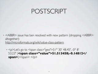 POSTSCRIPT


•   <ABBR> issue has ben resolved with new pattern (dropping <ABBR>
    altogether):
    http://microformats.org/wiki/value-class-pattern

    •   <p>Let’s go to <span class="geo">51° 30' 48.45", -0° 8'
        53.23" (<span class="value">51.513458;-0.14812</
        span>)</span> </p>



                                    71
 