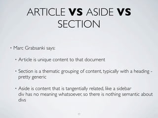 ARTICLE VS ASIDE VS
                 SECTION

•   Marc Grabsanki says:

    •   Article is unique content to that document

    •   Section is a thematic grouping of content, typically with a heading -
        pretty generic

    •   Aside is content that is tangentially related, like a sidebar
        div has no meaning whatsoever, so there is nothing semantic about
        divs

                                      77
 