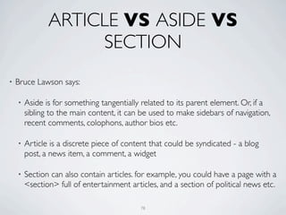 ARTICLE VS ASIDE VS
                    SECTION
•   Bruce Lawson says:

    •   Aside is for something tangentially related to its parent element. Or, if a
        sibling to the main content, it can be used to make sidebars of navigation,
        recent comments, colophons, author bios etc.

    •   Article is a discrete piece of content that could be syndicated - a blog
        post, a news item, a comment, a widget

    •   Section can also contain articles. for example, you could have a page with a
        <section> full of entertainment articles, and a section of political news etc.

                                            78
 