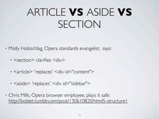 ARTICLE VS ASIDE VS
                   SECTION

•   Molly Holzschlag, Opera standards evangelist, says:

    •   <section> clariﬁes <div>

    •   <article> 'replaces' <div id="content">

    •   <aside> 'replaces' <div id="sidebar">

•   Chris Mills, Opera browser employee, plays it safe:
    http://boblet.tumblr.com/post/130610820/html5-structure1

                                       79
 