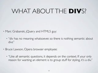 WHAT ABOUT THE DIVS?

•   Marc Grabanski, jQuery and HTML5 guy:

    •   “div has no meaning whatsoever, so there is nothing semantic about
        divs”

•   Bruce Lawson, Opera browser employee:

    •   “Like all semantic questions, it depends on the context. If your only
        reason for wanting an element is to group stuff for styling, it's a div.”


                                          80
 