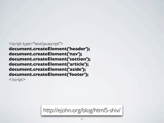 <script type="text/javascript">
document.createElement('header');
document.createElement('nav');
document.createElement('section');
document.createElement('article');
document.createElement('aside');
document.createElement('footer');
</script>




              http://ejohn.org/blog/html5-shiv/
                             84
 