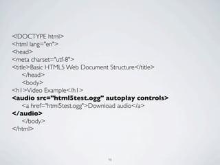 <!DOCTYPE html>
<html lang="en">
<head>
<meta charset="utf-8">
<title>Basic HTML5 Web Document Structure</title>
	

 </head>
	

 <body>
<h1>Video Example</h1>
<audio src="html5test.ogg" autoplay controls>
	

 <a href="html5test.ogg">Download audio</a>
</audio>
	

 </body>
</html>



                              98
 