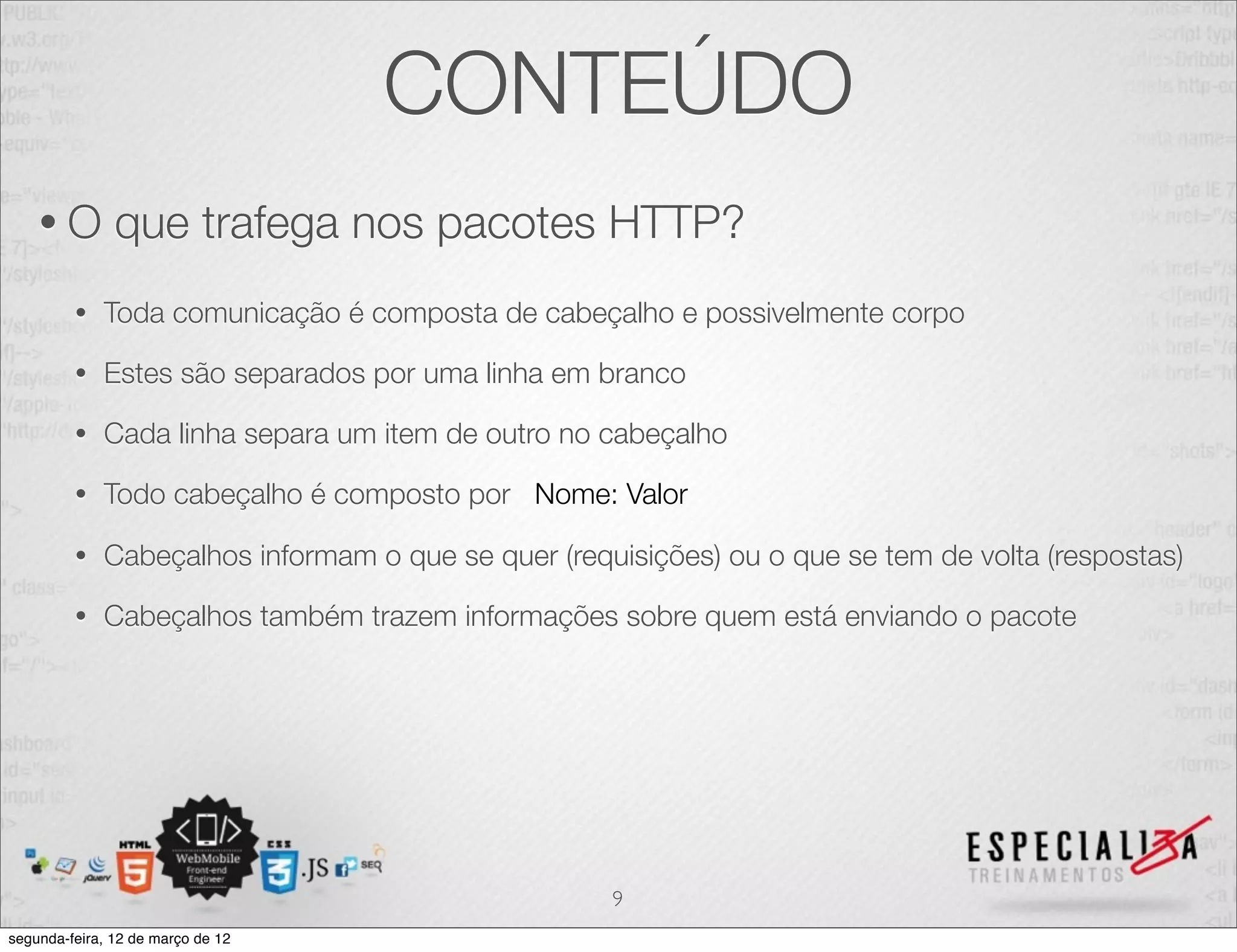 CONTEÚDO
    •O         que trafega nos pacotes HTTP?
         •   Toda comunicação é composta de cabeçalho e possivelmente corpo

         •   Estes são separados por uma linha em branco

         •   Cada linha separa um item de outro no cabeçalho

         •   Todo cabeçalho é composto por Nome: Valor

         •   Cabeçalhos informam o que se quer (requisições) ou o que se tem de volta (respostas)

         •   Cabeçalhos também trazem informações sobre quem está enviando o pacote




                                                    9
segunda-feira, 12 de março de 12
 