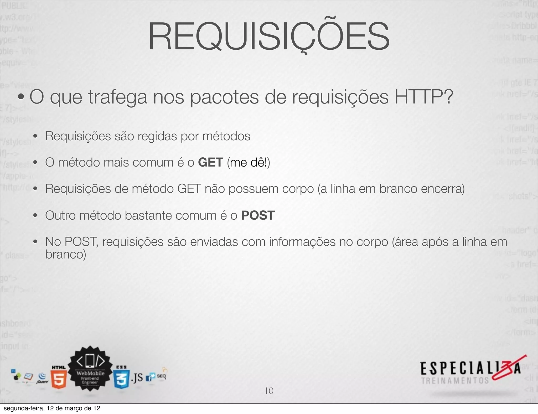 REQUISIÇÕES
    •O         que trafega nos pacotes de requisições HTTP?
         •   Requisições são regidas por métodos

         •   O método mais comum é o GET (me dê!)

         •   Requisições de método GET não possuem corpo (a linha em branco encerra)

         •   Outro método bastante comum é o POST

         •   No POST, requisições são enviadas com informações no corpo (área após a linha em
             branco)




                                                   10
segunda-feira, 12 de março de 12
 