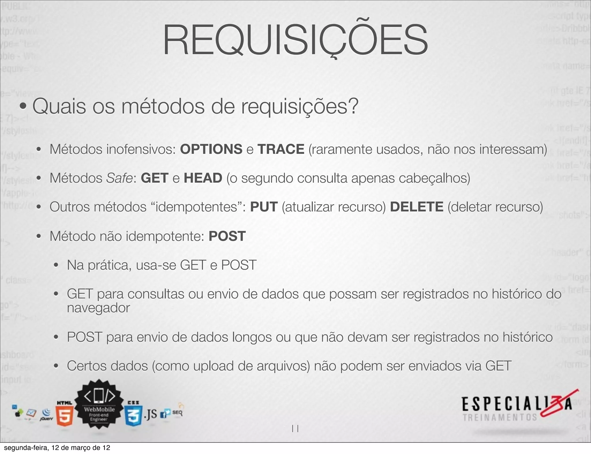 REQUISIÇÕES
    • Quais               os métodos de requisições?
         •   Métodos inofensivos: OPTIONS e TRACE (raramente usados, não nos interessam)

         •   Métodos Safe: GET e HEAD (o segundo consulta apenas cabeçalhos)

         •   Outros métodos “idempotentes”: PUT (atualizar recurso) DELETE (deletar recurso)

         •   Método não idempotente: POST

              •   Na prática, usa-se GET e POST

              •   GET para consultas ou envio de dados que possam ser registrados no histórico do
                  navegador

              •   POST para envio de dados longos ou que não devam ser registrados no histórico

              •   Certos dados (como upload de arquivos) não podem ser enviados via GET



                                                     11
segunda-feira, 12 de março de 12
 