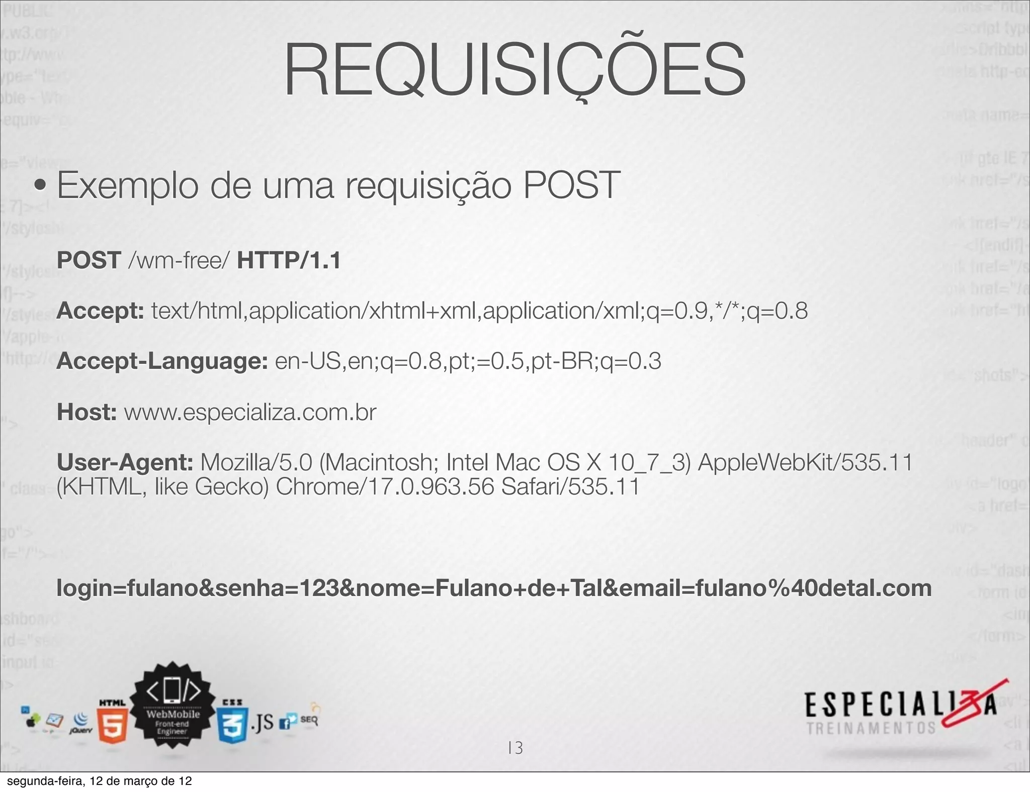 REQUISIÇÕES
    • Exemplo                      de uma requisição POST
        POST /wm-free/ HTTP/1.1

        Accept: text/html,application/xhtml+xml,application/xml;q=0.9,*/*;q=0.8

        Accept-Language: en-US,en;q=0.8,pt;=0.5,pt-BR;q=0.3

        Host: www.especializa.com.br

        User-Agent: Mozilla/5.0 (Macintosh; Intel Mac OS X 10_7_3) AppleWebKit/535.11
        (KHTML, like Gecko) Chrome/17.0.963.56 Safari/535.11



        login=fulano&senha=123&nome=Fulano+de+Tal&email=fulano%40detal.com




                                                  13
segunda-feira, 12 de março de 12
 