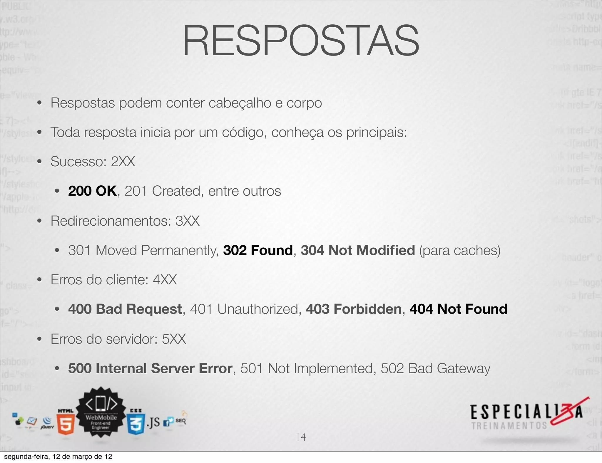 RESPOSTAS
         •   Respostas podem conter cabeçalho e corpo

         •   Toda resposta inicia por um código, conheça os principais:

         •   Sucesso: 2XX

              •   200 OK, 201 Created, entre outros

         •   Redirecionamentos: 3XX

              •   301 Moved Permanently, 302 Found, 304 Not Modiﬁed (para caches)

         •   Erros do cliente: 4XX

              •   400 Bad Request, 401 Unauthorized, 403 Forbidden, 404 Not Found

         •   Erros do servidor: 5XX

              •   500 Internal Server Error, 501 Not Implemented, 502 Bad Gateway



                                                      14
segunda-feira, 12 de março de 12
 