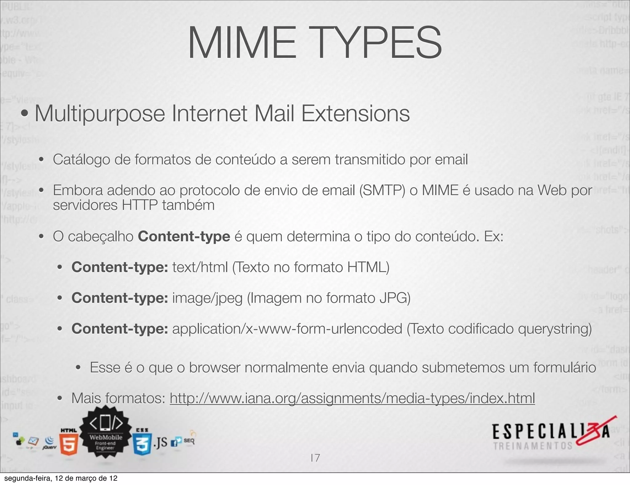 MIME TYPES
    • Multipurpose                 Internet Mail Extensions
         •   Catálogo de formatos de conteúdo a serem transmitido por email

         •   Embora adendo ao protocolo de envio de email (SMTP) o MIME é usado na Web por
             servidores HTTP também

         •   O cabeçalho Content-type é quem determina o tipo do conteúdo. Ex:

              •   Content-type: text/html (Texto no formato HTML)

              •   Content-type: image/jpeg (Imagem no formato JPG)

              •   Content-type: application/x-www-form-urlencoded (Texto codiﬁcado querystring)

                    •   Esse é o que o browser normalmente envia quando submetemos um formulário

              •   Mais formatos: http://www.iana.org/assignments/media-types/index.html


                                                       17
segunda-feira, 12 de março de 12
 