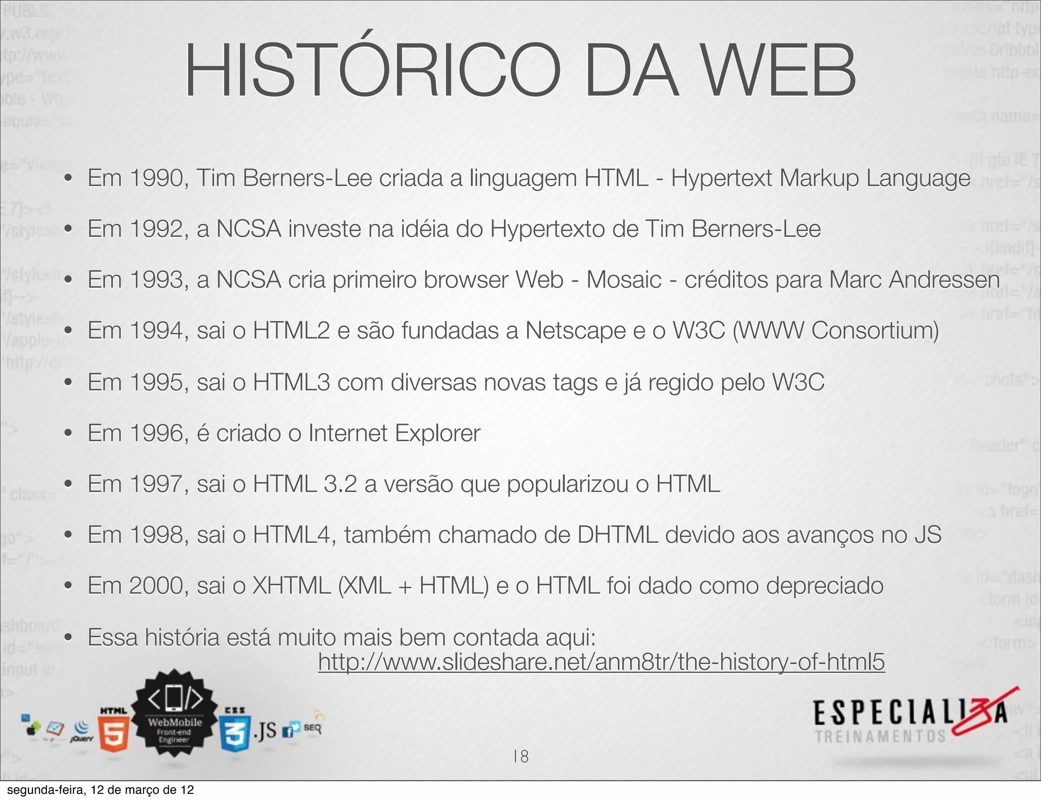 HISTÓRICO DA WEB
         •   Em 1990, Tim Berners-Lee criada a linguagem HTML - Hypertext Markup Language

         •   Em 1992, a NCSA investe na idéia do Hypertexto de Tim Berners-Lee

         •   Em 1993, a NCSA cria primeiro browser Web - Mosaic - créditos para Marc Andressen

         •   Em 1994, sai o HTML2 e são fundadas a Netscape e o W3C (WWW Consortium)

         •   Em 1995, sai o HTML3 com diversas novas tags e já regido pelo W3C

         •   Em 1996, é criado o Internet Explorer

         •   Em 1997, sai o HTML 3.2 a versão que popularizou o HTML

         •   Em 1998, sai o HTML4, também chamado de DHTML devido aos avanços no JS

         •   Em 2000, sai o XHTML (XML + HTML) e o HTML foi dado como depreciado

         •   Essa história está muito mais bem contada aqui:
                                   http://www.slideshare.net/anm8tr/the-history-of-html5


                                                     18
segunda-feira, 12 de março de 12
 