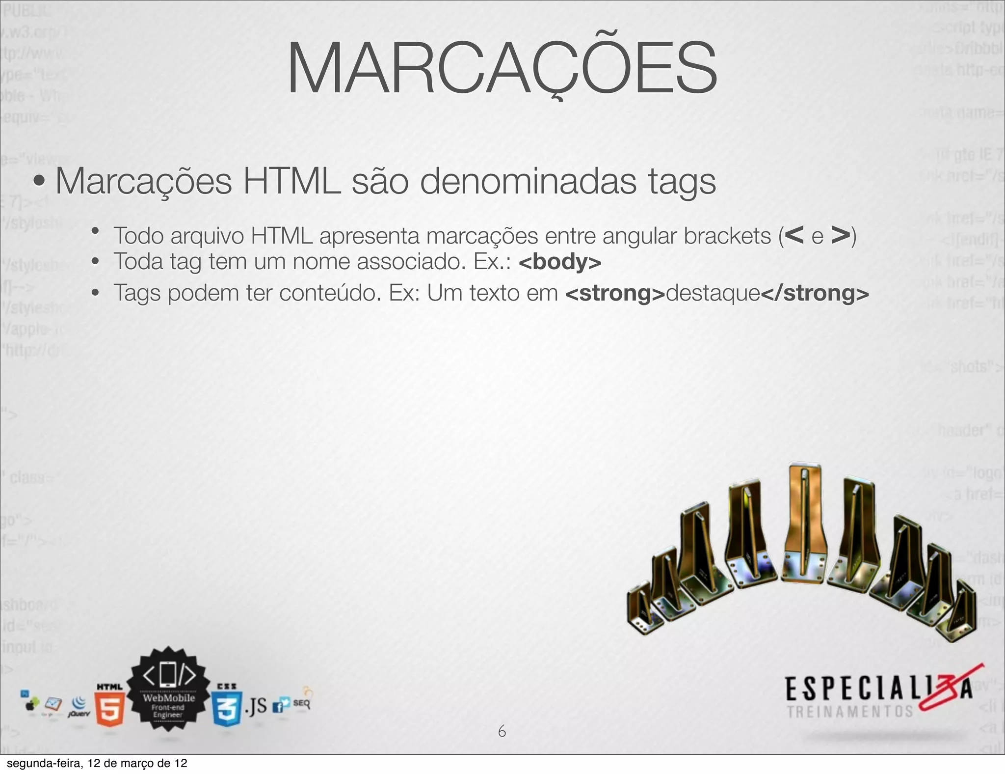 MARCAÇÕES
    • Marcações                    HTML são denominadas tags
              • Todo arquivo HTML apresenta marcações entre angular brackets (< e >)
              • Toda tag tem um nome associado. Ex.: <body>
              • Tags podem ter conteúdo. Ex: Um texto em <strong>destaque</strong>




                                                  6
segunda-feira, 12 de março de 12
 
