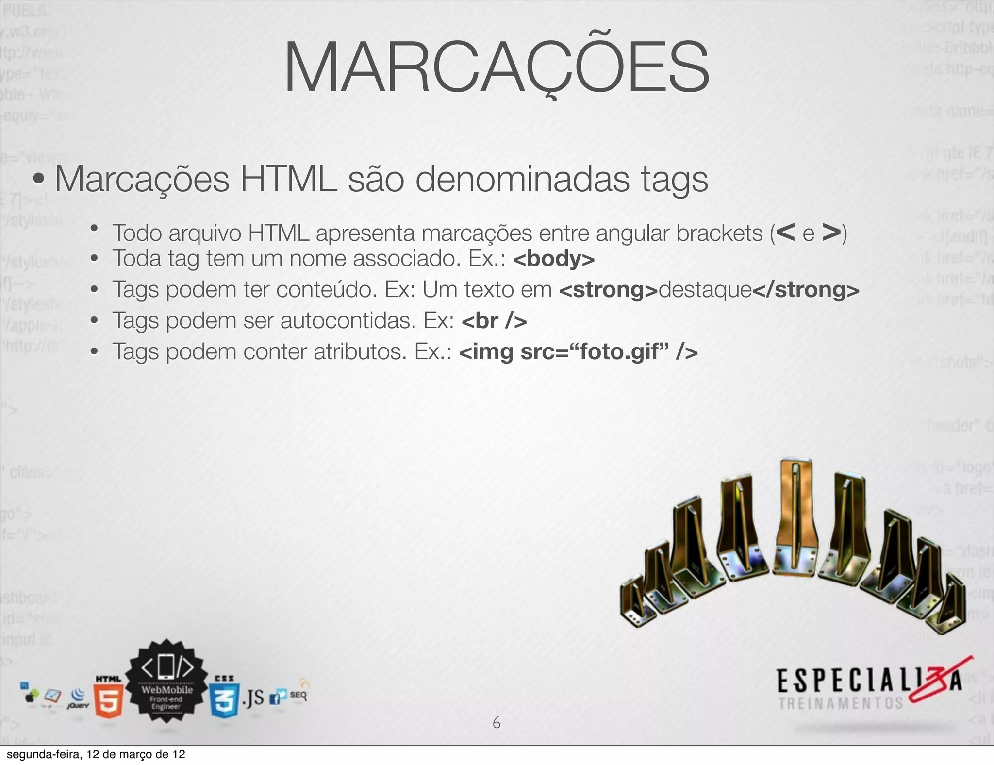 MARCAÇÕES
    • Marcações                    HTML são denominadas tags
              •   Todo arquivo HTML apresenta marcações entre angular brackets (< e >)
              •   Toda tag tem um nome associado. Ex.: <body>
              •   Tags podem ter conteúdo. Ex: Um texto em <strong>destaque</strong>
              •   Tags podem ser autocontidas. Ex: <br />
              •   Tags podem conter atributos. Ex.: <img src=“foto.gif” />




                                                    6
segunda-feira, 12 de março de 12
 