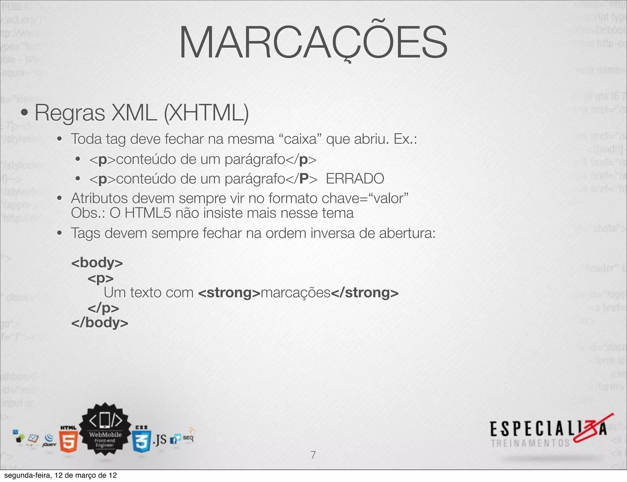 MARCAÇÕES
    • Regras                  XML (XHTML)
              • Toda tag deve fechar na mesma “caixa” que abriu. Ex.:
                 • <p>conteúdo de um parágrafo</p>
                 • <p>conteúdo de um parágrafo</P> ERRADO
              • Atributos devem sempre vir no formato chave=“valor”
                Obs.: O HTML5 não insiste mais nesse tema
              • Tags devem sempre fechar na ordem inversa de abertura:

                  <body>
                    <p>
                      Um texto com <strong>marcações</strong>
                    </p>
                  </body>




                                                   7
segunda-feira, 12 de março de 12
 