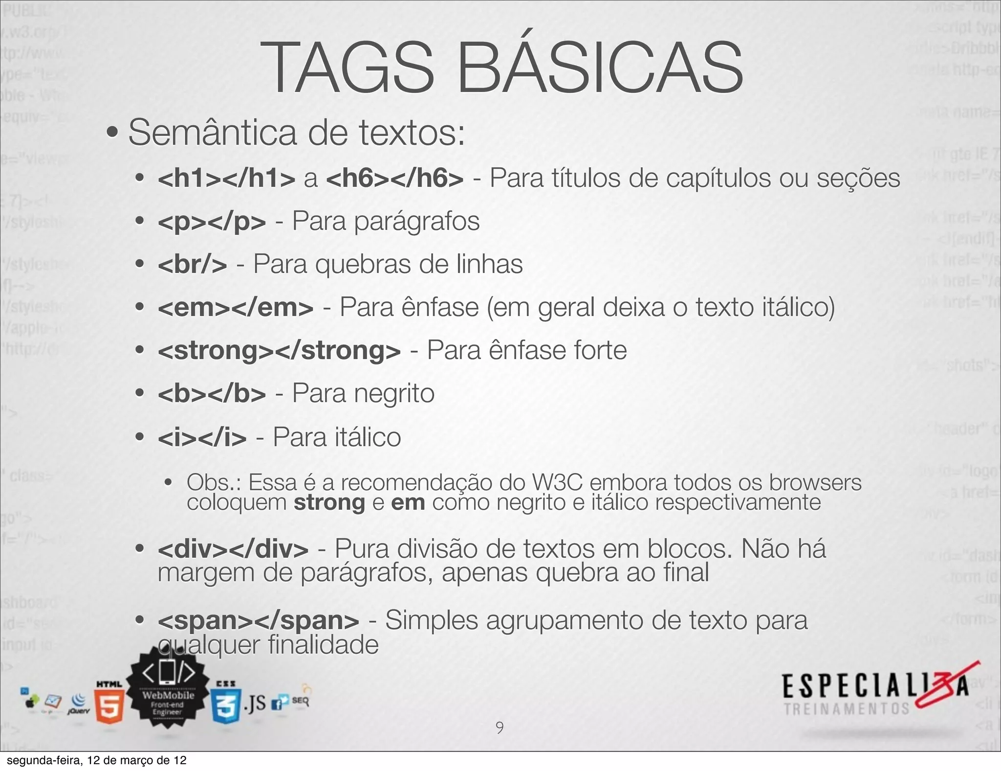 TAGS BÁSICAS
                 • Semântica                 de textos:
                      •   <h1></h1> a <h6></h6> - Para títulos de capítulos ou seções
                      •   <p></p> - Para parágrafos
                      •   <br/> - Para quebras de linhas
                      •   <em></em> - Para ênfase (em geral deixa o texto itálico)
                      •   <strong></strong> - Para ênfase forte
                      •   <b></b> - Para negrito
                      •   <i></i> - Para itálico
                           •       Obs.: Essa é a recomendação do W3C embora todos os browsers
                                   coloquem strong e em como negrito e itálico respectivamente
                      •   <div></div> - Pura divisão de textos em blocos. Não há
                          margem de parágrafos, apenas quebra ao ﬁnal
                      •   <span></span> - Simples agrupamento de texto para
                          qualquer ﬁnalidade

                                                             9
segunda-feira, 12 de março de 12
 