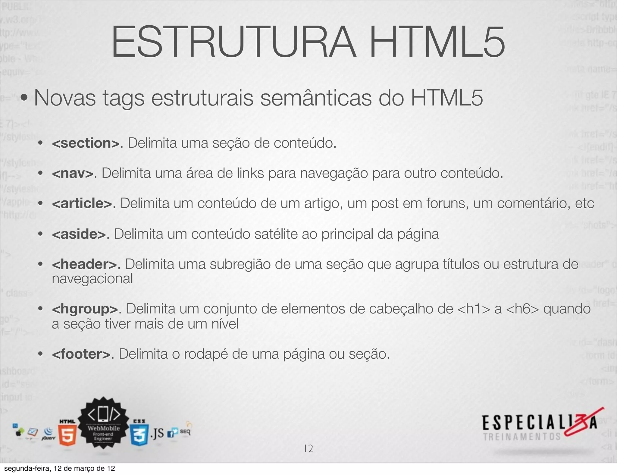 ESTRUTURA HTML5
    • Novas                 tags estruturais semânticas do HTML5
         •   <section>. Delimita uma seção de conteúdo.

         •   <nav>. Delimita uma área de links para navegação para outro conteúdo.

         •   <article>. Delimita um conteúdo de um artigo, um post em foruns, um comentário, etc

         •   <aside>. Delimita um conteúdo satélite ao principal da página

         •   <header>. Delimita uma subregião de uma seção que agrupa títulos ou estrutura de
             navegacional

         •   <hgroup>. Delimita um conjunto de elementos de cabeçalho de <h1> a <h6> quando
             a seção tiver mais de um nível

         •   <footer>. Delimita o rodapé de uma página ou seção.




                                                    12
segunda-feira, 12 de março de 12
 