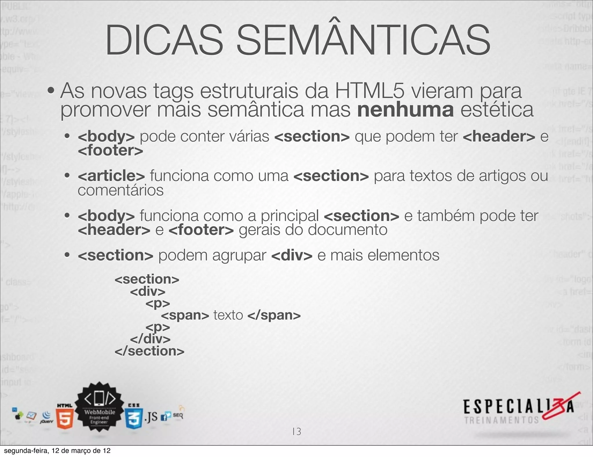 DICAS SEMÂNTICAS
            • As   novas tags estruturais da HTML5 vieram para
                promover mais semântica mas nenhuma estética
                 •    <body> pode conter várias <section> que podem ter <header> e
                      <footer>
                 •    <article> funciona como uma <section> para textos de artigos ou
                      comentários
                 •    <body> funciona como a principal <section> e também pode ter
                      <header> e <footer> gerais do documento
                 •    <section> podem agrupar <div> e mais elementos
                                   <section>
                                     <div>
                                       <p>
                                          <span> texto </span>
                                       <p>
                                     </div>
                                   </section>




                                                            13
segunda-feira, 12 de março de 12
 