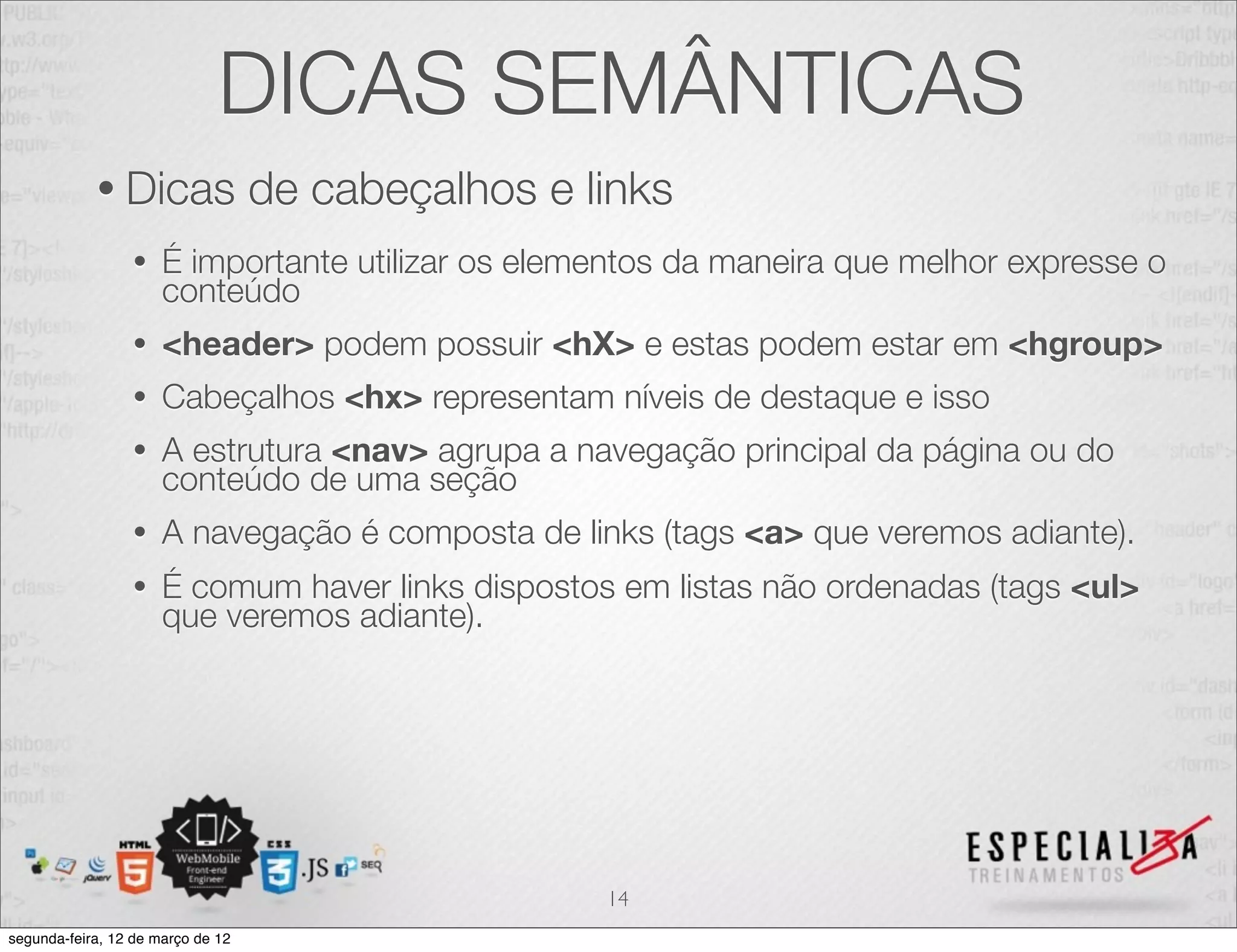 DICAS SEMÂNTICAS
            • Dicas                de cabeçalhos e links
                 •    É importante utilizar os elementos da maneira que melhor expresse o
                      conteúdo
                 •    <header> podem possuir <hX> e estas podem estar em <hgroup>
                 •    Cabeçalhos <hx> representam níveis de destaque e isso
                 •    A estrutura <nav> agrupa a navegação principal da página ou do
                      conteúdo de uma seção
                 •    A navegação é composta de links (tags <a> que veremos adiante).
                 •    É comum haver links dispostos em listas não ordenadas (tags <ul>
                      que veremos adiante).




                                                    14
segunda-feira, 12 de março de 12
 