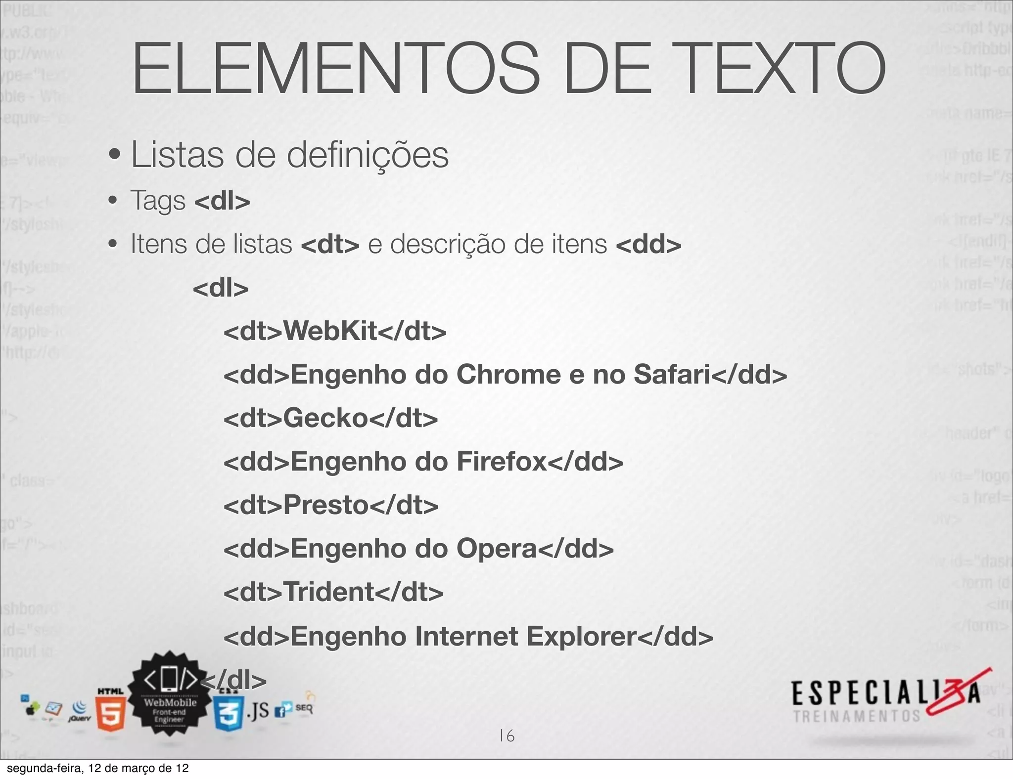 ELEMENTOS DE TEXTO
                 • Listas            de deﬁnições
                 •   Tags <dl>
                 •   Itens de listas <dt> e descrição de itens <dd>
                                   <dl>
                                     <dt>WebKit</dt>
                                     <dd>Engenho do Chrome e no Safari</dd>
                                     <dt>Gecko</dt>
                                     <dd>Engenho do Firefox</dd>
                                     <dt>Presto</dt>
                                     <dd>Engenho do Opera</dd>
                                     <dt>Trident</dt>
                                     <dd>Engenho Internet Explorer</dd>
                                   </dl>
                                                        16
segunda-feira, 12 de março de 12
 